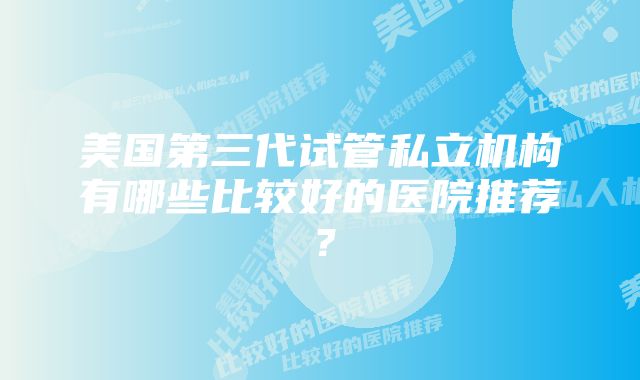 美国第三代试管私立机构有哪些比较好的医院推荐？