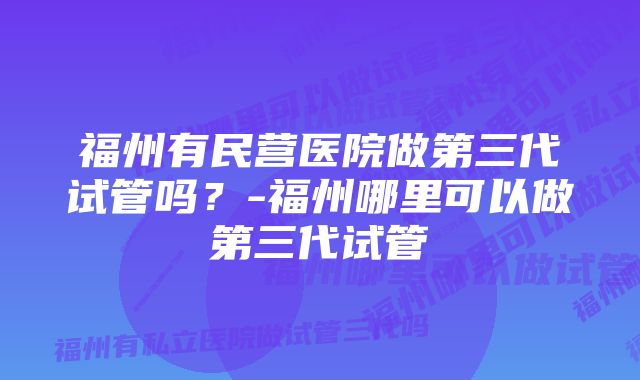 福州有民营医院做第三代试管吗？-福州哪里可以做第三代试管