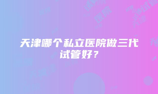 天津哪个私立医院做三代试管好？