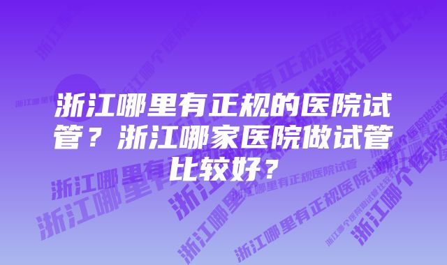 浙江哪里有正规的医院试管？浙江哪家医院做试管比较好？