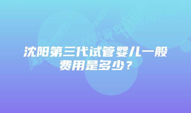 沈阳第三代试管婴儿一般费用是多少？