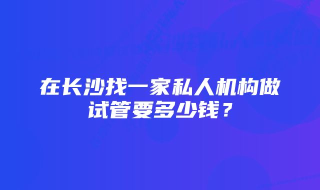 在长沙找一家私人机构做试管要多少钱？