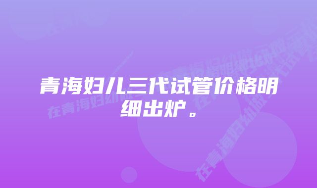 青海妇儿三代试管价格明细出炉。