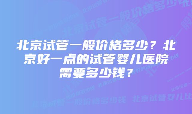 北京试管一般价格多少？北京好一点的试管婴儿医院需要多少钱？