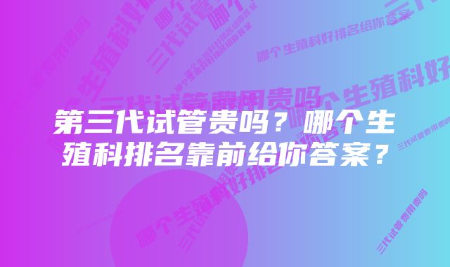 第三代试管贵吗？哪个生殖科排名靠前给你答案？