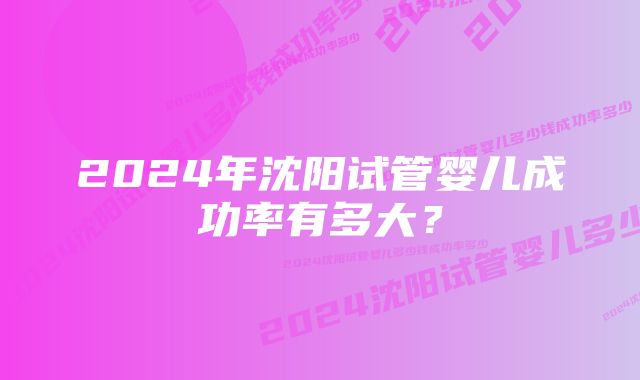 2024年沈阳试管婴儿成功率有多大？