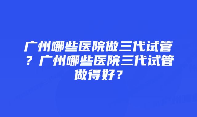 广州哪些医院做三代试管？广州哪些医院三代试管做得好？