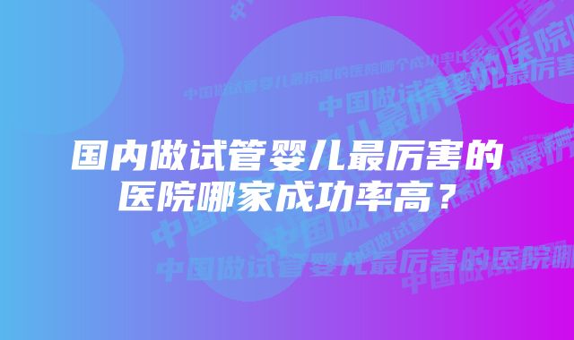 国内做试管婴儿最厉害的医院哪家成功率高？