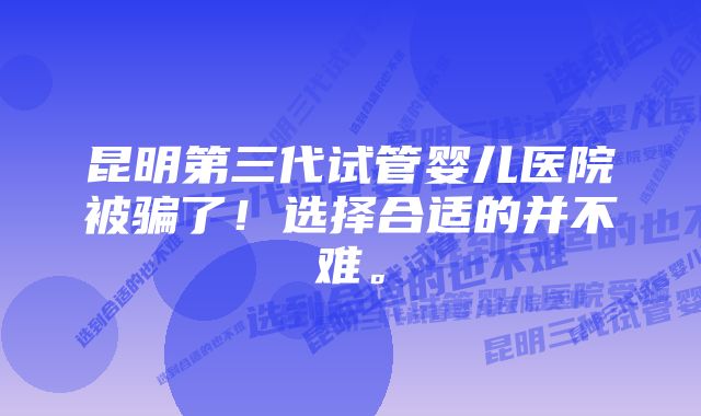 昆明第三代试管婴儿医院被骗了！选择合适的并不难。