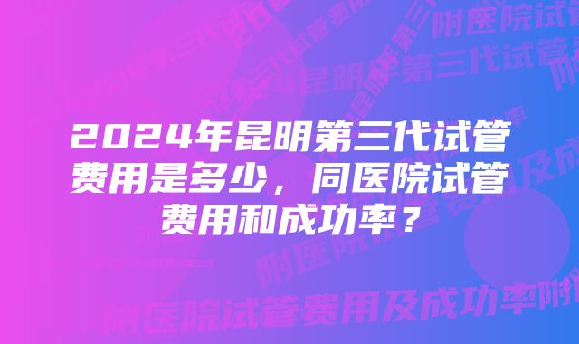 2024年昆明第三代试管费用是多少，同医院试管费用和成功率？