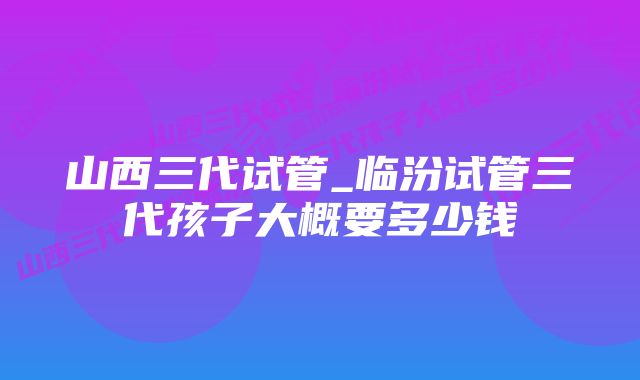 山西三代试管_临汾试管三代孩子大概要多少钱