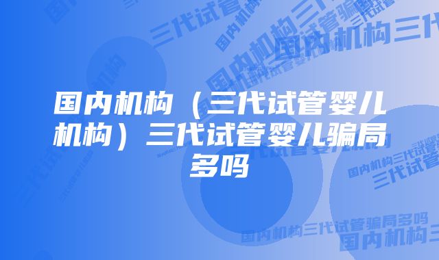 国内机构（三代试管婴儿机构）三代试管婴儿骗局多吗