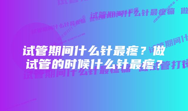 试管期间什么针最疼？做试管的时候什么针最疼？