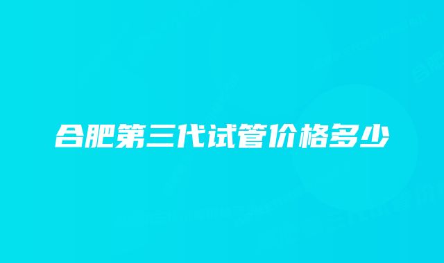 合肥第三代试管价格多少