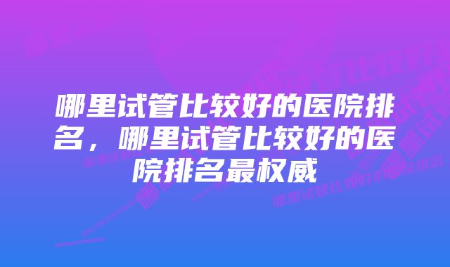 哪里试管比较好的医院排名，哪里试管比较好的医院排名最权威