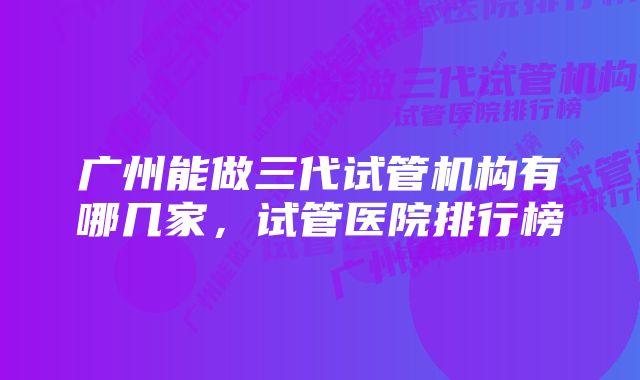 广州能做三代试管机构有哪几家，试管医院排行榜