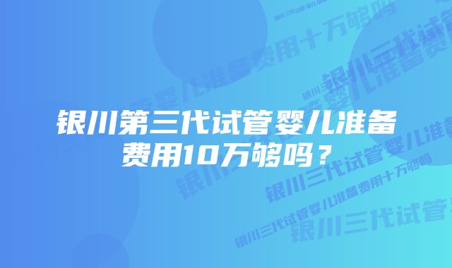 银川第三代试管婴儿准备费用10万够吗？