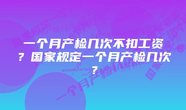 一个月产检几次不扣工资？国家规定一个月产检几次？