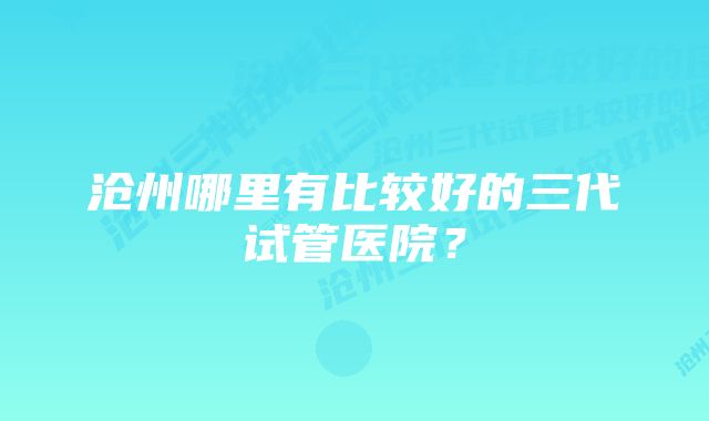 沧州哪里有比较好的三代试管医院？