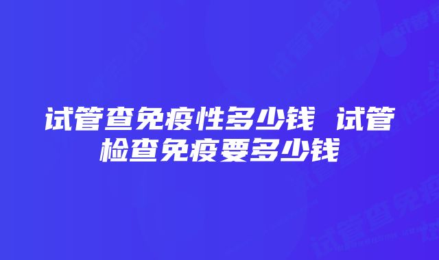 试管查免疫性多少钱 试管检查免疫要多少钱