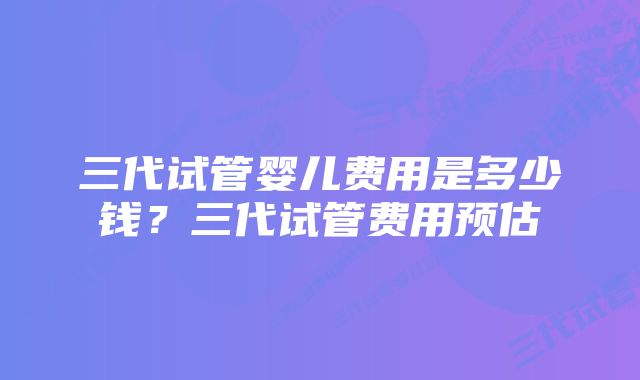 三代试管婴儿费用是多少钱？三代试管费用预估