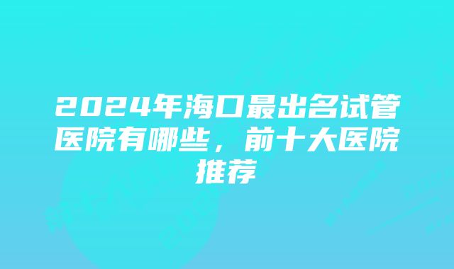 2024年海口最出名试管医院有哪些，前十大医院推荐