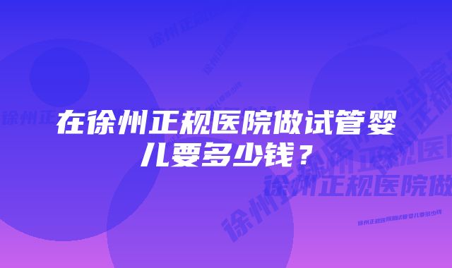 在徐州正规医院做试管婴儿要多少钱？