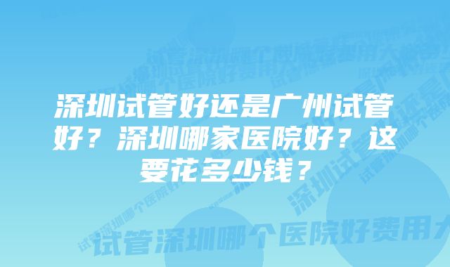 深圳试管好还是广州试管好？深圳哪家医院好？这要花多少钱？