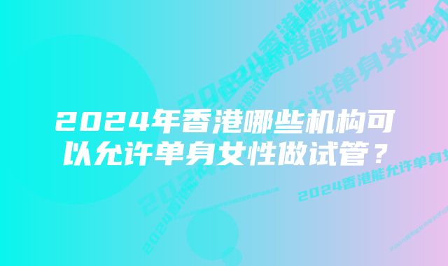 2024年香港哪些机构可以允许单身女性做试管？