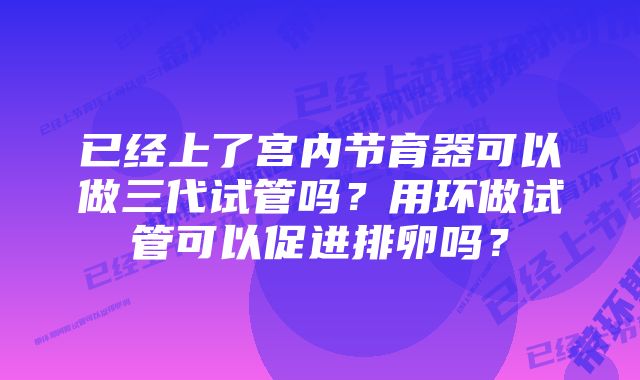 已经上了宫内节育器可以做三代试管吗？用环做试管可以促进排卵吗？