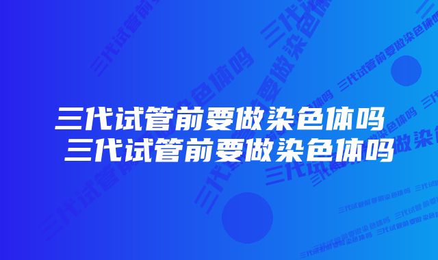 三代试管前要做染色体吗 三代试管前要做染色体吗