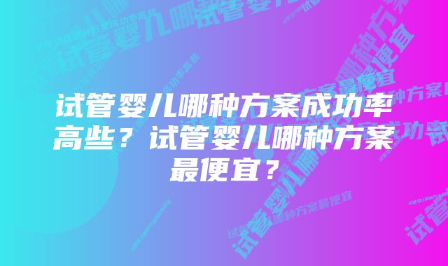 试管婴儿哪种方案成功率高些？试管婴儿哪种方案最便宜？