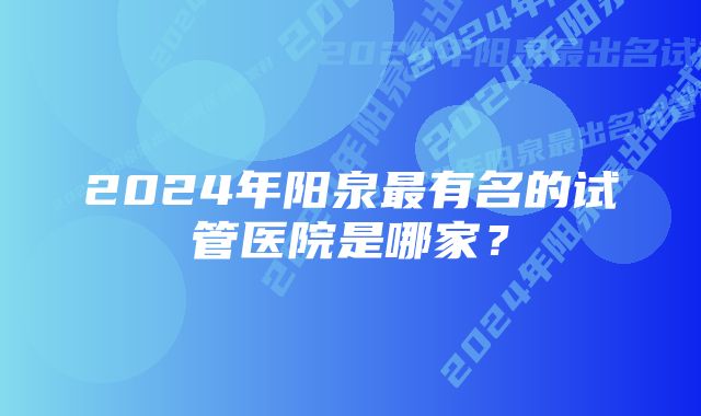 2024年阳泉最有名的试管医院是哪家？