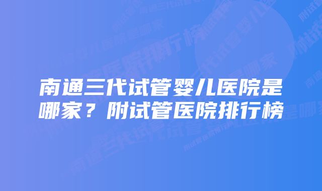 南通三代试管婴儿医院是哪家？附试管医院排行榜