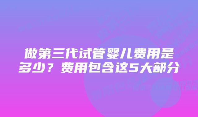 做第三代试管婴儿费用是多少？费用包含这5大部分