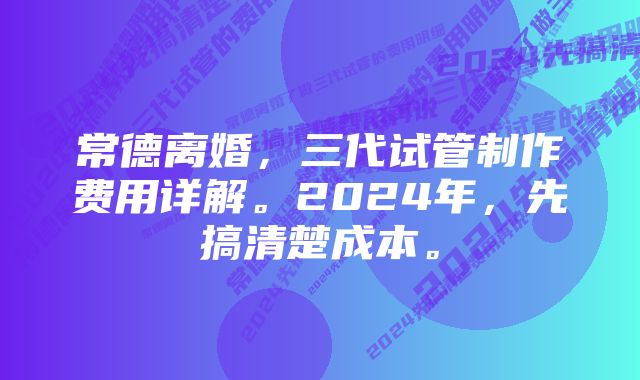 常德离婚，三代试管制作费用详解。2024年，先搞清楚成本。