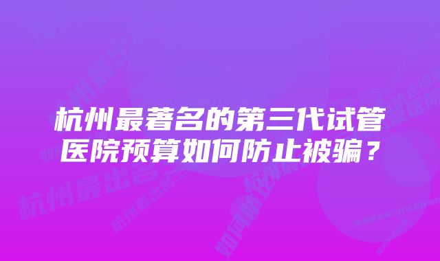 杭州最著名的第三代试管医院预算如何防止被骗？