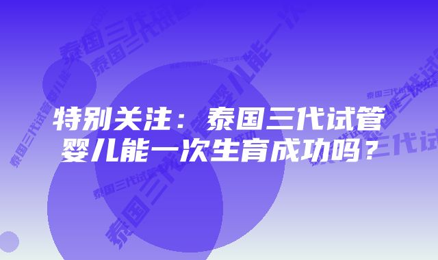 特别关注：泰国三代试管婴儿能一次生育成功吗？