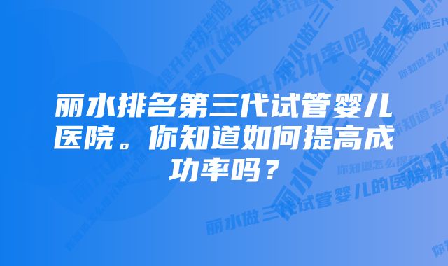 丽水排名第三代试管婴儿医院。你知道如何提高成功率吗？