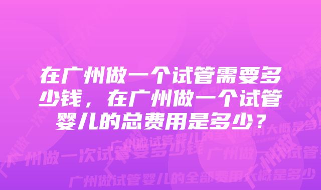 在广州做一个试管需要多少钱，在广州做一个试管婴儿的总费用是多少？