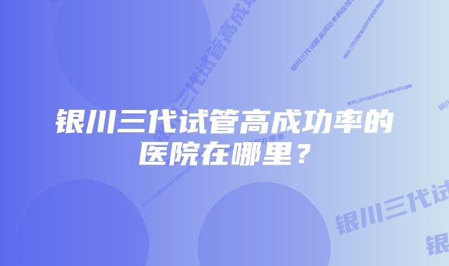 银川三代试管高成功率的医院在哪里？