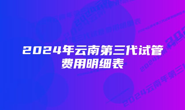 2024年云南第三代试管费用明细表