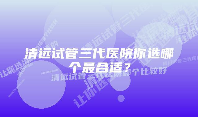 清远试管三代医院你选哪个最合适？