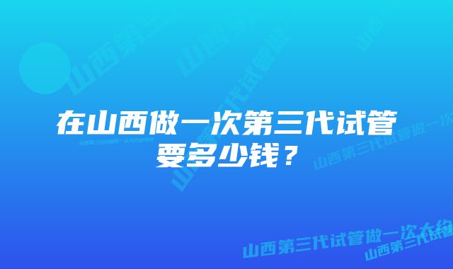 在山西做一次第三代试管要多少钱？