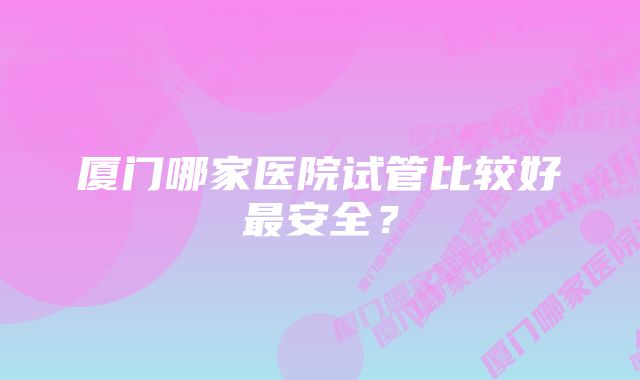 厦门哪家医院试管比较好最安全？