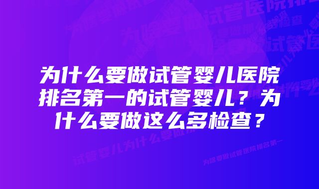 为什么要做试管婴儿医院排名第一的试管婴儿？为什么要做这么多检查？