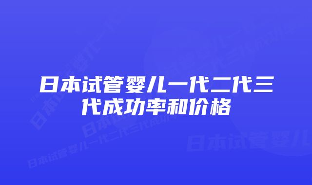 日本试管婴儿一代二代三代成功率和价格