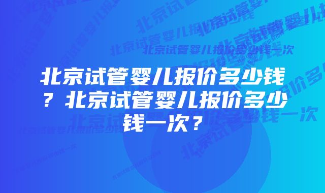 北京试管婴儿报价多少钱？北京试管婴儿报价多少钱一次？