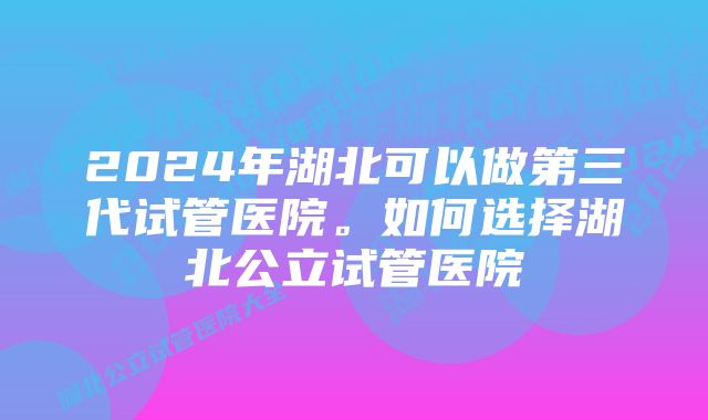 2024年湖北可以做第三代试管医院。如何选择湖北公立试管医院