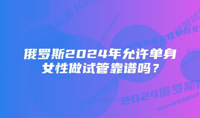 俄罗斯2024年允许单身女性做试管靠谱吗？